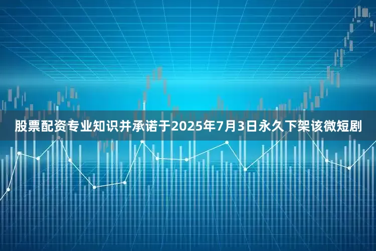 股票配资专业知识并承诺于2025年7月3日永久下架该微短剧