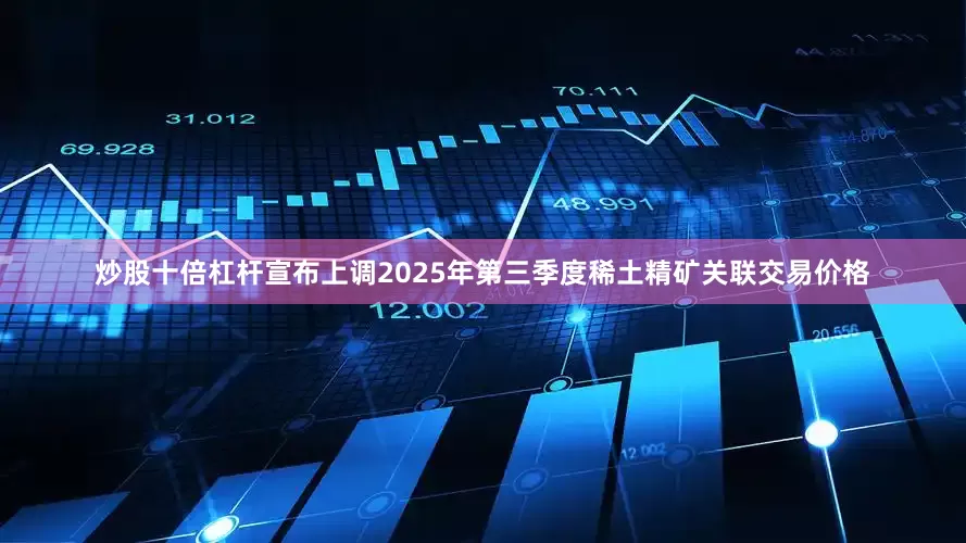 炒股十倍杠杆宣布上调2025年第三季度稀土精矿关联交易价格
